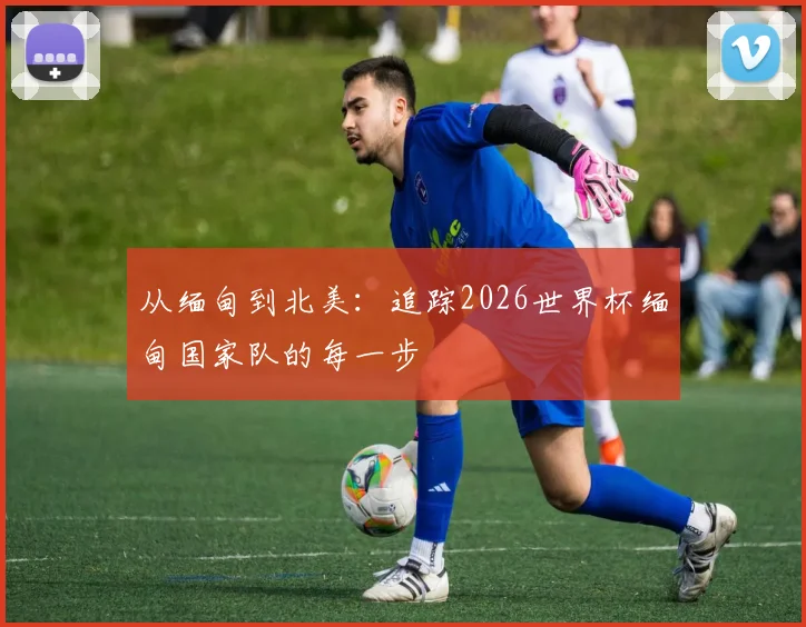 从缅甸到北美:追踪2026世界杯缅甸国家队的每一步
